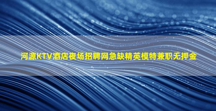 河源KTV酒店夜场招聘网急缺精英模特兼职无押金